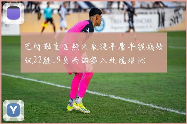 巴特勒直言热火表现平庸半程战绩仅22胜19负西部第八处境堪忧
