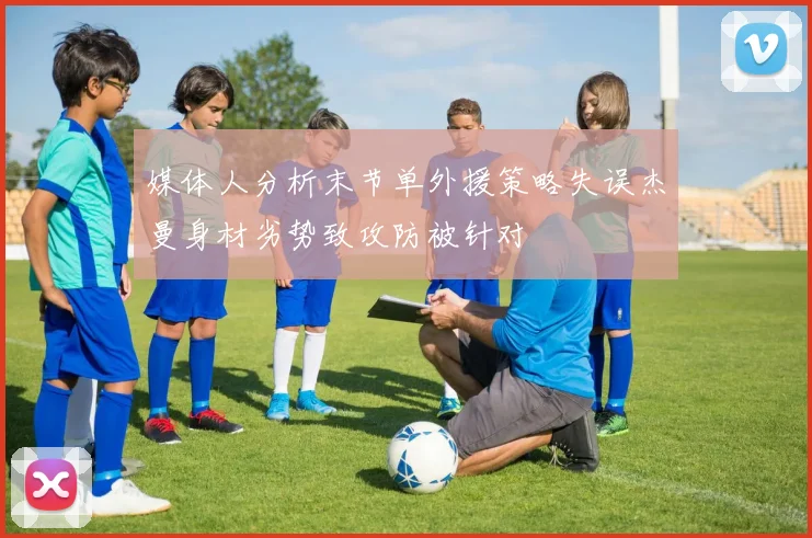 媒体人分析末节单外援策略失误杰曼身材劣势致攻防被针对