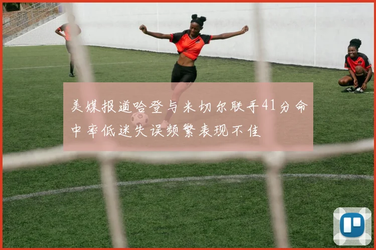 美媒报道哈登与米切尔联手41分命中率低迷失误频繁表现不佳