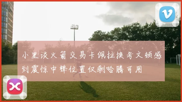 小里谈火箭交易卡佩拉换考文顿感到震惊中锋位置仅剩哈腾可用