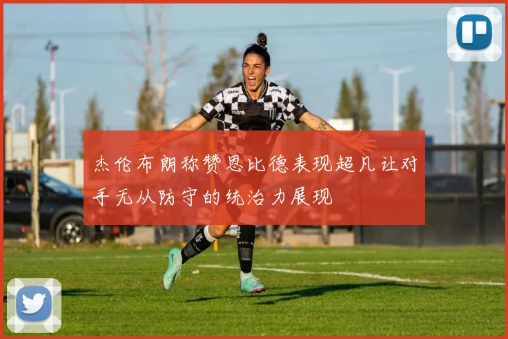 杰伦布朗称赞恩比德表现超凡让对手无从防守的统治力展现