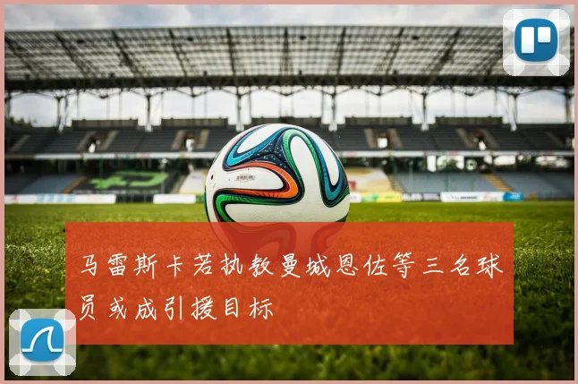 马雷斯卡若执教曼城恩佐等三名球员或成引援目标