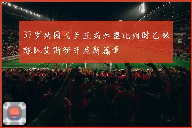 37岁纳因戈兰正式加盟比利时乙级球队艾斯登开启新篇章