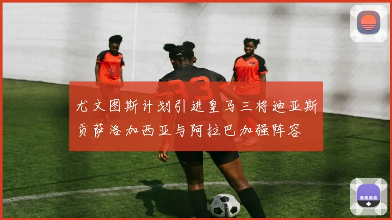 尤文图斯计划引进皇马三将迪亚斯贡萨洛加西亚与阿拉巴加强阵容