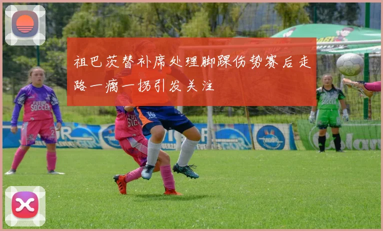 祖巴茨替补席处理脚踝伤势赛后走路一瘸一拐引发关注