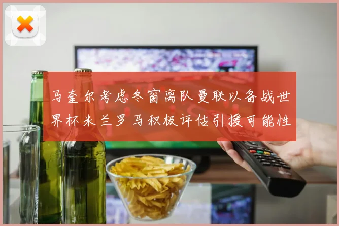 马奎尔考虑冬窗离队曼联以备战世界杯米兰罗马积极评估引援可能性