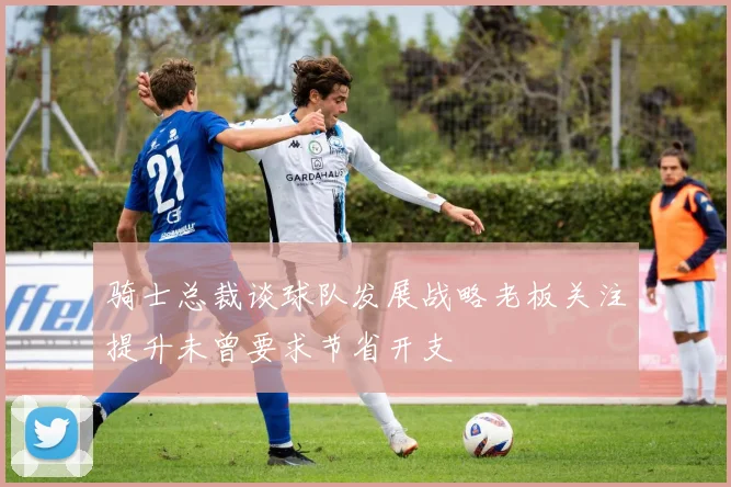 骑士总裁谈球队发展战略老板关注提升未曾要求节省开支