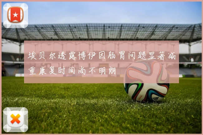 埃贝尔透露博伊因肠胃问题显著减重康复时间尚不明朗